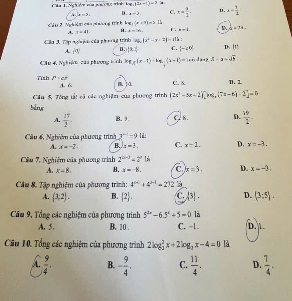 Nghiệm của phương trình log _5(2x-1)=2 là:
A. x=5. x=3. C. x= 9/2 . D. x= 7/2 .
B.
Câu 2. Nghiệm của phương trình log _2(x+9)=5 là
A. x=41. B. x=16. C. x=1. D. x=23.
Câu 3. Tập nghiệm của phương trình log _2(x^2-x+2)=11 :
B.
C.
A.  0  0;1  -1;0 D.  1
Câu 4. Nghiệm của phương trình log _sqrt(2)(x-1)+log _ 1/2 (x+1)=1cb dạng S=a+sqrt(b).
Tính P=ab
A. 6. B. 10. C. 8. D. 2.
Câu 5. Tổng tất cả các nghiệm của phương trình (2x^2-5x+2)[log _x(7x-6)-2]=0
bằng
A.  17/2 . B. 9 . C. 8 . D.  19/2 .
Câu 6. Nghiệm của phương trình 3^(x-1)=9 là:
A. x=-2. B. x=3. C. x=2. D. x=-3.
Câu 7. Nghiệm của phương trình 2^(2x-3)=2^x là
A. x=8. B. x=-8. C. x=3. D. x=-3.
Câu 8. Tập nghiệm của phương trình: 4^(x+1)+4^(x-1)=2721dot a
A.  3;2 .  2 . C.  3 . D.  3;5 .
B.
Câu 9. Tổng các nghiệm của phương trình 5^(2x)-6.5^x+5=0 là
A. 5 . B. 10 . C. -1. D. 1.
Câu 10. Tổng các nghiệm của phương trình 2log _2^(2x+2log _2)x-4=0 là
A.  9/4 . - 9/4 .  11/4 .  7/4 .
B.
C.
D.