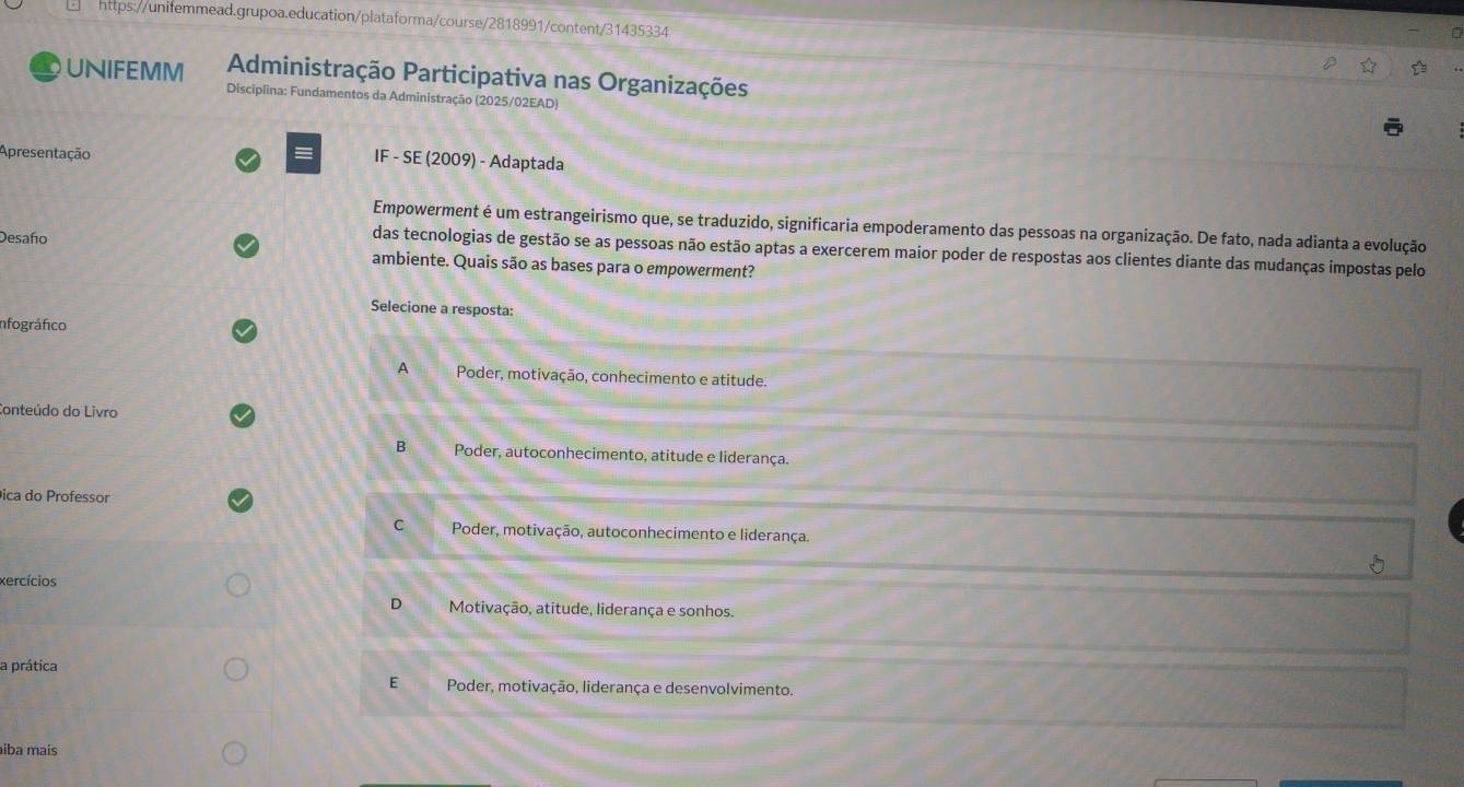 UNIFEMM Administração Participativa nas Organizações
Disciplina: Fundamentos da Administração (2025/02EAD)
Apresentação = IF - SE (2009) - Adaptada
Empowerment é um estrangeirismo que, se traduzido, significaria empoderamento das pessoas na organização. De fato, nada adianta a evolução
Desafo
das tecnologias de gestão se as pessoas não estão aptas a exercerem maior poder de respostas aos clientes diante das mudanças impostas pelo
ambiente. Quais são as bases para o empowerment?
Selecione a resposta:
Infográfico
A Poder, motivação, conhecimento e atitude.
Conteúdo do Livro
B Poder, autoconhecimento, atitude e liderança.
ica do Professor
C Poder, motivação, autoconhecimento e liderança.
xercícios
D Motivação, atitude, liderança e sonhos.
a prática
E Poder, motivação, liderança e desenvolvimento.
iba mais