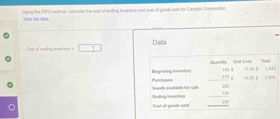 Using the FIFO method, calculate the cost of ending inventory and cost of goods sold for Campini Corporation. 
View the data 
Data 
Cost of ending inventory · □ 
Quantity Unit Cost Total
11:00 S 1,540
Beginning inventory beginarrayr 1405 210 hline endarray 14.00 $ 2,940
Purchases 
Goods available for sale 
Ending inventory 
Cost of goods sold beginarrayr 350 120 hline 230 hline endarray