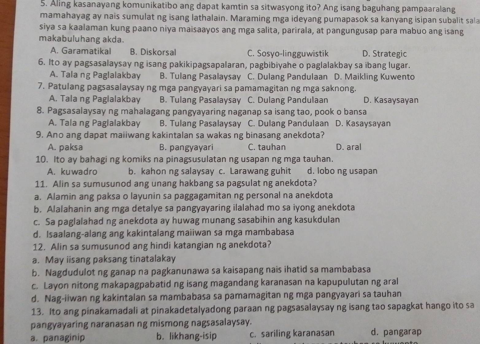 Aling kasanayang komunikatibo ang dapat kamtin sa sitwasyong ito? Ang isang baguhang pampaaralang
mamahayag ay nais sumulat ng isang lathalain. Maraming mga ideyang pumapasok sa kanyang isipan subalit sala
siya sa kaalaman kung paano niya maisaayos ang mga salita, parirala, at pangungusap para mabuo ang isang
makabuluhang akda.
A. Garamatikal B. Diskorsal C. Sosyo-lingguwistik D. Strategic
6. Ito ay pagsasalaysay ng isang pakikipagsapalaran, pagbibiyahe o paglalakbay sa ibang lugar.
A. Tala ng Paglalakbay B. Tulang Pasalaysay C. Dulang Pandulaan D. Maikling Kuwento
7. Patulang pagsasalaysay ng mga pangyayari sa pamamagitan ng mga saknong.
A. Tala ng Paglalakbay B. Tulang Pasalaysay C. Dulang Pandulaan D. Kasaysayan
8. Pagsasalaysay ng mahalagang pangyayaring naganap sa isang tao, pook o bansa
A. Tala ng Paglalakbay B. Tulang Pasalaysay C. Dulang Pandulaan D. Kasaysayan
9. Ano ang dapat maiiwang kakintalan sa wakas ng binasang anekdota?
A. paksa B. pangyayari C. tauhan D. aral
10. Ito ay bahagi ng komiks na pinagsusulatan ng usapan ng mga tauhan.
A. kuwadro b. kahon ng salaysay c. Larawang guhit d. lobo ng usapan
11. Alin sa sumusunod ang unang hakbang sa pagsulat ng anekdota?
a. Alamin ang paksa o layunin sa paggagamitan ng personal na anekdota
b. Alalahanin ang mga detalye sa pangyayaring ilalahad mo sa iyong anekdota
c. Sa paglalahad ng anekdota ay huwag munang sasabihin ang kasukdulan
d. Isaalang-alang ang kakintalang maiiwan sa mga mambabasa
12. Alin sa sumusunod ang hindi katangian ng anekdota?
a. May iisang paksang tinatalakay
b. Nagdudulot ng ganap na pagkanunawa sa kaisapang nais ihatid sa mambabasa
c. Layon nitong makapagpabatid ng isang magandang karanasan na kapupulutan ng aral
d. Nag-iiwan ng kakintalan sa mambabasa sa pamamagitan ng mga pangyayari sa tauhan
13. Ito ang pinakamadali at pinakadetalyadong paraan ng pagsasalaysay ng isang tao sapagkat hango ito sa
pangyayaring naranasan ng mismong nagsasalaysay.
a. panaginip b. likhang-isip c. sariling karanasan
d. pangarap