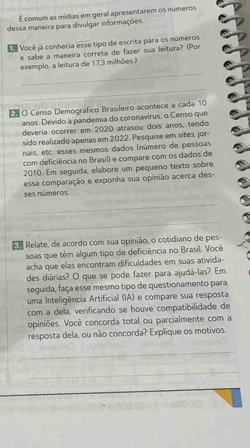 É comum as mídias em geral apresentarem os números 
dessa maneira para divulgar informações. 
Da Você já conhecia esse tipo de escrita para os números 
e sabe a maneira correta de fazer sua leitura? (Por 
_ 
exemplo, a leitura de 17, 3 milhões.) 
_ 
5 O Censo Demográfico Brasileiro acontece a cada 10
anos. Devido à pandemia do coronavírus, o Censo que 
deveria ocorrer em 2020 atrasou dois anos, tendo 
sido realizado apenas em 2022. Pesquise em sites, jor- 
nais, etc. esses mesmos dados (número de pessoas 
com deficiência no Brasil) e compare com os dados de 
2010. Em seguida, elabore um pequeno texto sobre 
essa comparação e exponha sua opinião acerca des- 
ses números. 
_ 
_ 
e Relate, de acordo com sua opinião, o cotidiano de pes- 
soas que têm algum tipo de deficiência no Brasil. Você 
acha que elas encontram dificuldades em suas ativida- 
des diárias? O que se pode fazer para ajudá-las? Em 
seguida, faça esse mesmo tipo de questionamento para 
uma Inteligência Artificial (IA) e compare sua resposta 
com a dela, verificando se houve compatibilidade de 
opiniões. Você concorda total ou parcialmente com a 
resposta dela, ou não concorda? Explique os motivos. 
_ 
_