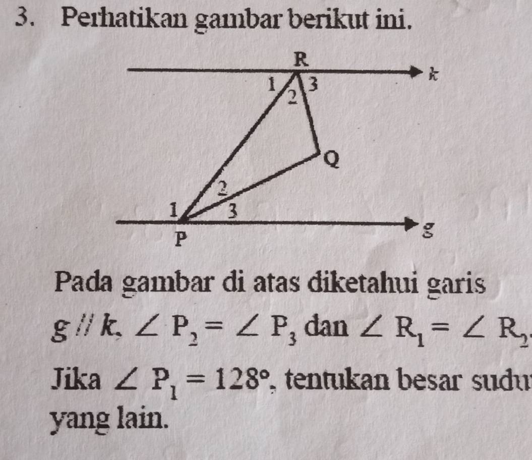 Perhatikan gambar berikut ini. 
Pada gambar di atas diketahui garis
gl/k, ∠ P_2=∠ P_3 dan ∠ R_1=∠ R_2
Jika ∠ P_1=128° , tentukan besar sudu 
yang lain.