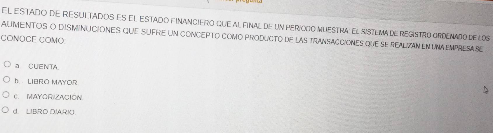 EL ESTADO DE RESULTADOS ES EL ESTADO FINANCIERO QUE AL FINAL DE UN PERIODO MUESTRA: EL SISTEMA DE REGISTRO ORDENADO DE LOS
AUMENTOS O DISMINUCIONES QUE SUFRE UN CONCEPTO COMO PRODUCTO DE LAS TRANSACCIONES QUE SE REALIZAN EN UNA EMPRESA SE
CONOCE COMO:
a. CUENTA.
b. LIBRO MAYOR.
C. MAYORIZACIÓN.
d. LIBRO DIARIO