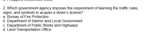 Which government agency imposes the requirement of learning the traffic rules,
signs, and symbols to acquire a driver's license?
a. Bureau of Fire Protection
b. Department of Interior and Local Government
c. Department of Public Works and Highways
d. Land Transportation Office