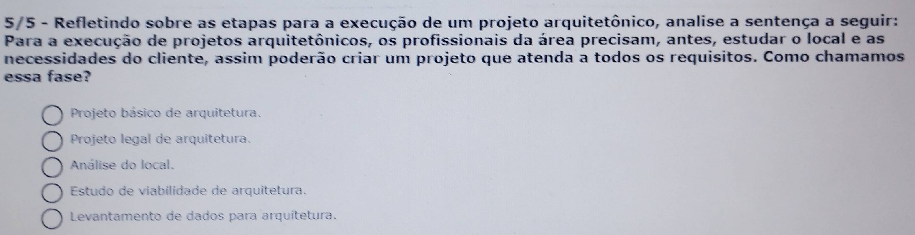 5/5 - Refletindo sobre as etapas para a execução de um projeto arquitetônico, analise a sentença a seguir:
Para a execução de projetos arquitetônicos, os profissionais da área precisam, antes, estudar o local e as
necessidades do cliente, assim poderão criar um projeto que atenda a todos os requisitos. Como chamamos
essa fase?
Projeto básico de arquitetura.
Projeto legal de arquitetura.
Análise do local.
Estudo de viabilidade de arquitetura.
Levantamento de dados para arquitetura.