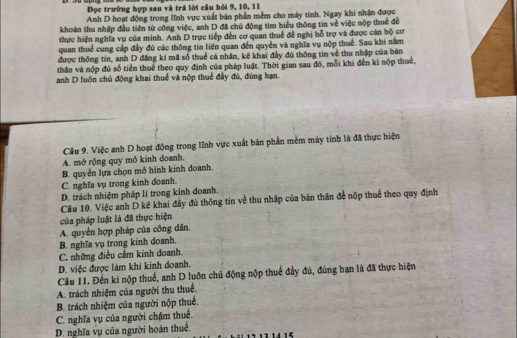Đọc trường hợp sau và trả lời câu hỏi 9, 10, 11
Anh D hoạt động trong lĩnh vực xuất bản phần mềm cho máy tính. Ngay khi nhận được
khoán thu nhập đầu tiên từ công việc, anh D đã chủ động tìm hiểu thông tin về việc nộp thuế đề
thực hiện nghĩa vụ của minh. Anh D trực tiếp đến cơ quan thuế đề nghị hỗ trợ và được cán bộ cơ
quan thuế cung cấp đầy đủ các thông tin liên quan đến quyền và nghĩa vụ nộp thuế. Sau khi nắm
được thông tin, anh D đăng kí mã số thuế cá nhân, kê khai đầy đủ thông tin về thu nhập của bản
thân và nộp đủ số tiền thuể theo quy định của pháp luật. Thời gian sau đó, mỗi khi đến kì nộp thuế,
anh D luôn chủ động khai thuế và nộp thuế đầy đủ, đúng hạn.
Câu 9. Việc anh D hoạt động trong lĩnh vực xuất bản phần mềm máy tính là đã thực hiện
A. mở rộng quy mô kinh doanh.
B. quyền lựa chọn mô hình kinh doanh.
C. nghĩa vụ trong kinh doanh.
D. trách nhiệm pháp lí trong kinh doanh.
Câu 10. Việc anh D kê khai đầy đủ thông tin về thu nhập của bản thân để nộp thuể theo quy định
của pháp luật là đã thực hiện
A. quyền hợp pháp của công dân.
B. nghĩa vụ trong kinh doanh.
C. những điều cẩm kinh doanh.
D. việc được làm khi kinh doanh.
Câu 11. Đến kì nộp thuế, anh D luôn chủ động nộp thuế đầy đủ, đúng hạn là đã thực hiện
A. trách nhiệm của người thu thuế.
B. trách nhiệm của người nộp thuế.
C. nghĩa vụ của người chậm thuế.
D. nghĩa vụ của người hoàn thuế.
15