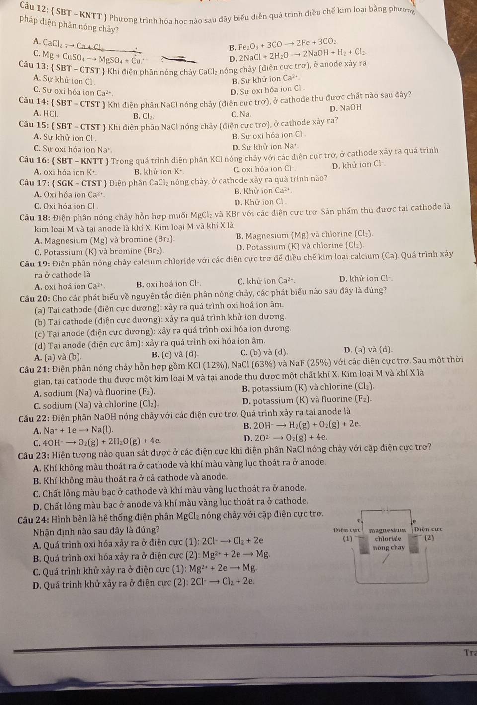  SBT ~ KNTT  Phương trình hóa học nào sau đây biểu diễn quá trình điều chế kim loại bằng phương
pháp điện phân nóng chảy?
A. CaCl_2to Ca+Cl_2 Fe_2O_3+3COto 2Fe+3CO_2
B. 2NaCl+2H_2Oto 2NaOH+H_2+Cl_2.
C. Mg+CuSO_4to MgSO_4+Cu.
D. 
Câu 13: SBT-CT TST  Khi điên phân nóng chảy CaCl₂ nóng chảy (điên cưc trơ), ở anode xảy ra
A. Sự khử ion Cl .
B. Sư khử ion Ca^(2+).
C. Sự oxi hóa ion Ca^(2+). D. Sự oxi hóa ion Cl .
Câu 14: SBT-CTST  Khi điện phân NaCl nóng chảy (điên cực trơ), ở cathode thu được chất nào sau đây?
A. HC
B. Cl₂. C. Na. D. NaOH
Câu 15:  SBT-CTST  Khi điện phân NaCl nóng chảy (điện cực trơ), ở cathode xảy ra?
A. Sư khử ion Cl .
B. Sư oxi hóa ion Cl .
C. Sự oxi hóa ion Na D. Sự khử ion Na*
Câu 16:  SBT - KNTT  Trong quá trình điện phân KCI nóng chảy với các điện cực trơ, ở cathode xảy ra quá trình
A. oxi hóa ion Kỳ. B. khử ion K* C. oxi hóa ion Cl D. khử ion Cl
Câu 17:  SGK - CTST  Điện phân CaCl₂ nóng chảy, ở cathode xảy ra quà trình nào?
A. Oxi hóa ion Ca^(2+) B. Khử i onCa^(2+)
C. Oxi hóa ion Cl D. Khử ion Cl .
Câu 18: Điên phân nóng chảy hỗn hợp muối MgCl₂ và KBr với các điện cưc trơ. Sản phẩm thu được tại cathode là
kim loại M và tại anode là khí X. Kim loại M và khí X là
A. Magnesium (Mg) và bromine (Br₂) B. Magnesium (Mg) và chlorine (Cl_2).
C. Potassium (K) và bromine (Br₂). D. Potassium (K) và chlorine (Cl_2).
Câu 19: Điện phân nóng chảy calcium chloride với các điện cực trơ để điều chế kim loại calcium (Ca). Quá trình xảy
ra ở cathode là
A. oxi hoá ion Ca^(2+). B. oxi hoá ion Cl-. C. khử ion Ca^(2+). D. khử ion Cl
Câu 20: Cho các phát biểu về nguyên tắc điện phân nóng chảy, các phát biểu nào sau đây là đúng?
(a) Tại cathode (điện cực dương): xảy ra quá trình oxi hoá ion âm.
(b) Tại cathode (điện cực dương): xảy ra quá trình khử ion dương.
(c) Tại anode (điện cực dương): xảy ra quá trình oxi hóa ion dương.
(d) Tại anode (điện cực âm): xảy ra quá trình oxi hóa ion âm.
A. (a) và (b). B. (c) và (d). C. (b) và (d). D. (a) và (d).
Câu 21: Điện phân nóng chảy hỗn hợp gồm KCl (12%), NaCl (63%) và NaF (25%) với các điện cực trơ. Sau một thời
gian, tại cathode thu được một kim loại M và tại anode thu được một chất khí X. Kim loại M và khí X là
A. sodium (Na) và fluorine ( F_2 ). B. potassium (K) và chlorine (Cl₂).
C. sodium (Na) và chlorine (Cl₂). D. potassium (K) và fluorine (F_2).
Câu 22:E Điện phân NaOH nóng chảy với các điện cực trơ. Quá trình xảy ra tại anode là
A. Na^++1eto Na(l).
B. 2OH^-to H_2(g)+O_2(g)+2e.
C. 4OH^-to O_2(g)+2H_2O(g)+4e.
D. 2O^(2-)to O_2(g)+4e.
Câu 23: Hiện tượng nào quan sát được ở các điện cực khi điện phân NaCl nóng chảy với cặp điện cực trơ?
A. Khí không màu thoát ra ở cathode và khí màu vàng lục thoát ra ở anode.
B. Khí không màu thoát ra ở cả cathode và anode.
C. Chất lỏng màu bạc ở cathode và khí màu vàng lục thoát ra ở anode.
D. Chất lỏng màu bạc ở anode và khí màu vàng lục thoát ra ở cathode.
Câu 24: Hình bên là hệ thống điện phân MgCl₂ nóng chảy với cặp điện cực trơ.
Nhận định nào sau đây là đúng? DĐiện cực magnesium  Điện cự c
A. Quá trình oxi hóa xảy ra ở điện cực (1): :2Cl^-to Cl_2+2e (1) chloride (2)
B. Quá trình oxi hóa xảy ra ở điện cực (2):Mg^(2+)+2eto Mg.
nóng chay
C. Quá trình khử xảy ra ở điện cực (1): :Mg^(2+)+2eto Mg.
D. Quá trình khử xảy ra ở điện cực (2): 2Cl^-to Cl_2+2e.
Tra