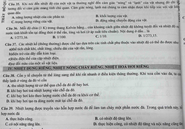 a Câu 35. Khi nói đến nhiệt độ của một vật ta thường nghĩ đến cảm giác “nóng” và “lạnh” của vật nhưng đó chỉ l
tương đổi vì cảm giác mang tính chủ quan. Cảm giác nóng, lạnh mà chúng ta cảm nhận được khi tiếp xúc với vật liên
: quan đến
A. năng lượng nhiệt của các phân tử B. khổi lượng của vật.
C
C. trọng lượng riêng của vật. D. động năng chuyển động của vật.
Câu 36. Mỗi độ chia (1 K) trong thang Kelvin bằng... của khoảng cách giữa nhiệt độ không tuyệt đối và nhiệt độ ma
nước tinh khiết tồn tại đồng thời ở thể rắn, lỏng và hơi (ở áp suất tiêu chuẩn). Nội dung ở dấu... là
A. 1/273,16. B. 1/100. C. 1/10. D. 1/273,15.
(
Câu 37. Các nhiệt kể (thông thường) được chể tạo dựa trên các tính chất phụ thuộc vào nhiệt độ có thể đo được như n
a)thể tích chất khí, chất lỏng; chiều dài của vật rắn, lỏng.
b)điện trở của dây dẫn kim loại.
c)hiệu điện thể của cặp nhiệt điện.
d)sự đổi màu của một số vật liệu.
IV. nhiệt dung riêng, nhiệt nóng chảy riêng, nhiệt hoá hơi riêng
Câu 38. Cồn y tế chuyển từ thể lỏng sang thể khí rất nhanh ở điều kiện thông thường. Khi xoa cồn vào da, ta cà
thấy lạnh ở vùng da đó vì cồn
A. thu nhiệt lượng từ cơ thể qua chỗ đa đó đề bay hơi.
B. khi bay hơi toả nhiệt lượng vào chỗ da đó.
C. khi bay hơi kéo theo lượng nước chỗ da đó ra khỏi cơ thể.
D. khi bay hơi tạo ra dòng nước mát tại chỗ da đó.
Câu 39. Nhiệt lượng được truyền vào hỗn hợp nước đá đễ làm tan chảy một phần nước đá. Trong quá trình này, hỗ
hợp nước đá
A. thực hiện công. B. có nhiệt độ tăng lên.
C. có nội năng tăng lên. D. thực hiện công, có nhiệt độ tăng và nội năng cũng tăn