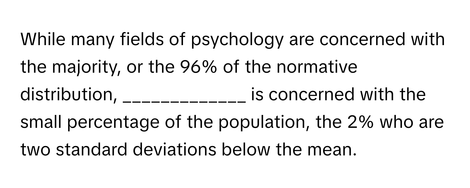 While many fields of psychology are concerned with the majority, or the 96% of the normative distribution, _____________ is concerned with the small percentage of the population, the 2% who are two standard deviations below the mean.