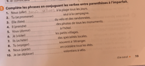 Complète les phrases en conjuguant les verbes entre parenthèses à l'imparfait. 
1. Nous (aler) _à la plage tous les jours. 
2. Tu (se promener)_ seul à la campagne. 
3. Elle (faire) _du vélo et des randonnées. 
4、 (prendre) _des photas de tous les monuments. 
S. Vous (d'armir) _à l'hôtel. 
6. Je (visiter)_ les petits villages. 
7. IIs (acheter)_ des spécialités locales. 
8、 Tu (voyager)_ souvent à l'étranger, 
9. Nous (partir) _en croisière tous les étés 
10. Je (se déplacer) _volontiers à vélo.
0:x· 10at= 19