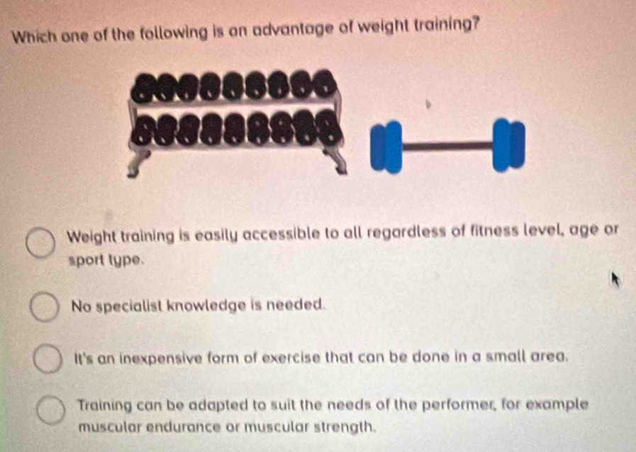 Which one of the following is on advantage of weight training?
Weight training is easily accessible to all regardless of fitness level, age or
sport type.
No specialist knowledge is needed.
It's an inexpensive form of exercise that can be done in a small area.
Training can be adapted to suit the needs of the performer, for example
muscular endurance or muscular strength.