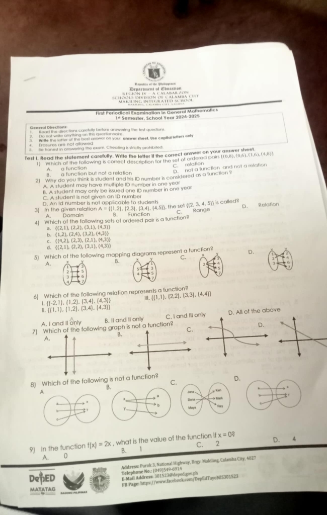 Department of Ebucation Repoblis of the Bhlpine
RE GION IV —  A C ALABARZON
First Periodical Examination in General Mathematic
1ª Semester, School Year 2024-2025
General Directions:
1. Read the directions carefully before answering the fest questions.
2. Do not write anything on this questionnaire
3 Write the letter of the best answer on your answer sheelt, Use capital letters enly
4. Erasures are not allowed
5. Be hanest in answering the exam. Cheating is strictly prohibited
Test I. Read the statement carefully. Write the letter if the correct answer on your answer sheet.
1] Which of the following is correct description for the set of ordered pairs [(0,ii),(0,6),(1,6), (4,8)]
C. relation
A. a function
B. a function but not a relation D. not a function and not a relation
2) Why do you think is student and his ID number is considered as a function ?
A. A student may have multiple ID number in one year
B. A student may only be issued one ID number in one year
C. A student is not given an ID number
D. An Id number is not applicable to students
3) In the given relation A= (1,2),(2,3),(3,4),(4,5) , the set  (2,3,4,5) is called?
A. Domain B. Function C. Range D. Relation
4) Which of the following sets of ordered pair is a function?
a.  (2,1),(2,2),(3,1),(4,3)
b. (1,2),(2,4),(3,2),(4,3))
C.  (4,2),(2,3),(2,1),(4,3)
d.  (2,1),(2,2),(3,1),(4,3)
5) Which of the following mapping diagrams represent a function? D.
C.
A.
B.
2
21
5 3
3
A
6) Which of the following relation represents a function?
 (1,1),(2,2),(3,3),(4,4)
I. (-2,1),(1,2),(3,4),(4,3)
II.  (1,1),(1,2),(3,4),(4,3)
A. I and Il only B. II and II only C. I and III D. All of the above
7) Which of the following graph is not a function?
C.
B.
A.
8) Which of the following is not a function?
C.
D.
B.
1
Jana .
Dona
x * b Maya * Ftary
3 y
D. 4
9) In the function f(x)=2x , what is the value of the function if x=0 2
A. 0 B. 1
Address: Purok 3, National Highway, Brgy. Makiling, Calamba City, 4027
Telephone No.: (049)549-6914
DepED
E-Mail Address: 301523@deped.gov.ph
MATATAG FB Page: https://www.facebook.com/DepEdTayoMiS301523