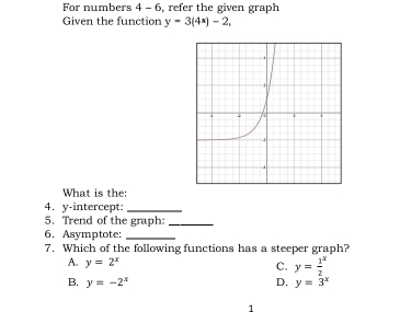 For numbers 4 - 6, refer the given graph
Given the function y=3(4x)-2, 
What is the:
4. y-intercept:_
5. Trend of the graph:_
6. Asymptote:_
7. Which of the following functions has a steeper graph?
A. y=2^x C. y=frac 12^(x
B. y=-2^x) D. y=3^x