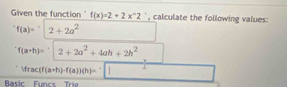 Given the function f(x)=2+2x^(wedge)2 `, calculate the following values:
f(a)= 2+2a^2
f(a+h)= ^,2+2a^2+4ah+2h^2
Ifrac(f(a+h)-f(a))(h)=sqrt(|) frac  
Basic Funcs Tri