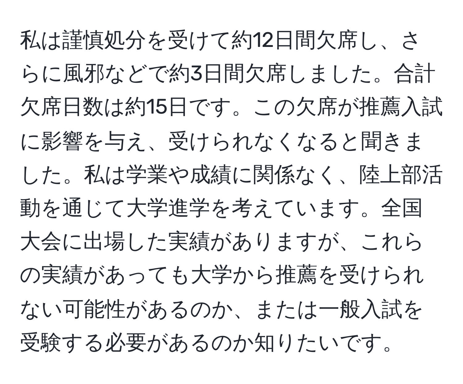 私は謹慎処分を受けて約12日間欠席し、さらに風邪などで約3日間欠席しました。合計欠席日数は約15日です。この欠席が推薦入試に影響を与え、受けられなくなると聞きました。私は学業や成績に関係なく、陸上部活動を通じて大学進学を考えています。全国大会に出場した実績がありますが、これらの実績があっても大学から推薦を受けられない可能性があるのか、または一般入試を受験する必要があるのか知りたいです。