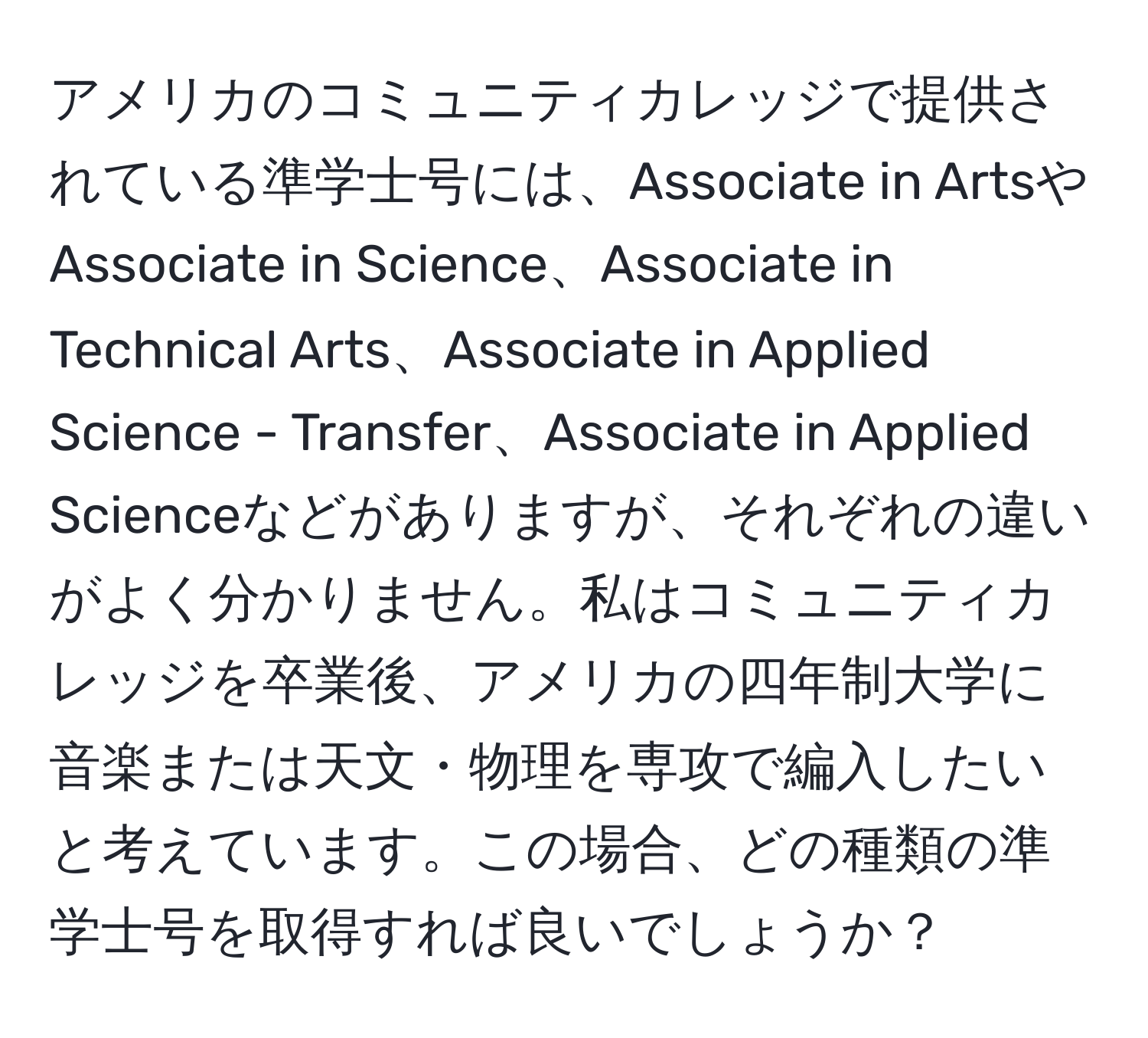 アメリカのコミュニティカレッジで提供されている準学士号には、Associate in ArtsやAssociate in Science、Associate in Technical Arts、Associate in Applied Science - Transfer、Associate in Applied Scienceなどがありますが、それぞれの違いがよく分かりません。私はコミュニティカレッジを卒業後、アメリカの四年制大学に音楽または天文・物理を専攻で編入したいと考えています。この場合、どの種類の準学士号を取得すれば良いでしょうか？