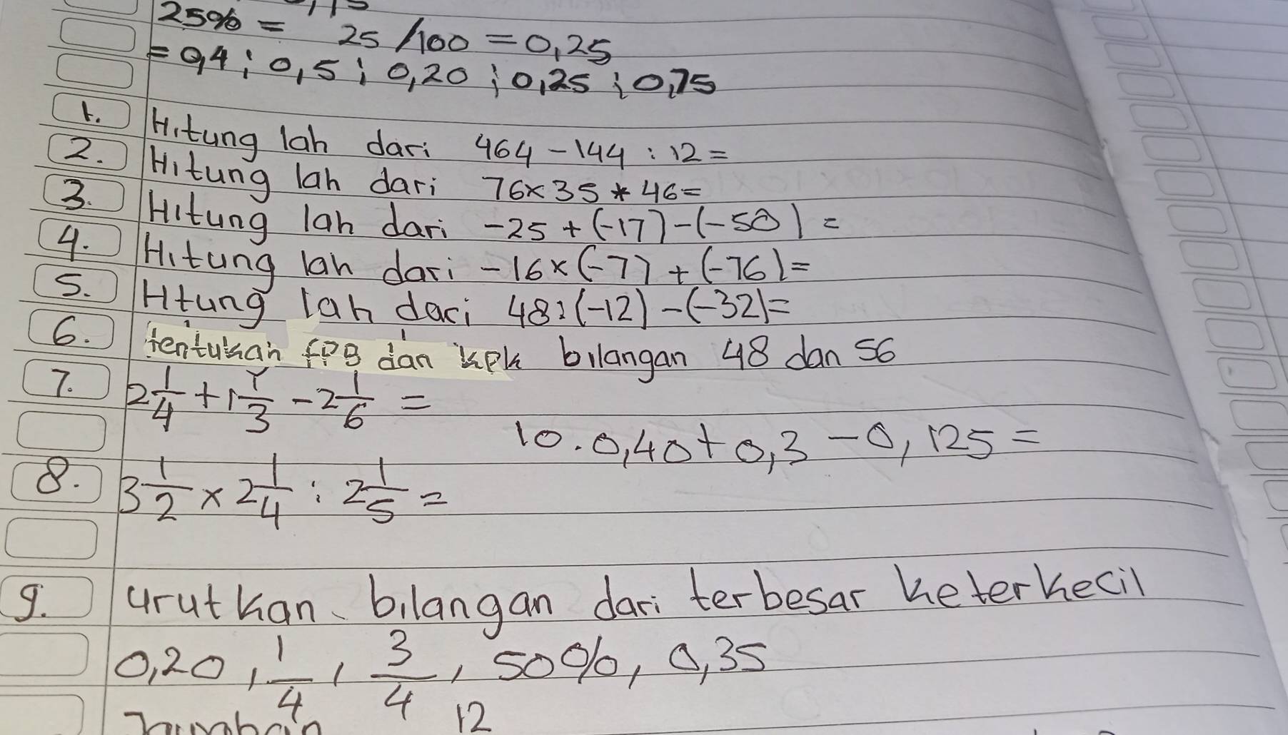 25% =25/100=0.25
=0,4;0,5;0,20;0,25;0,75
1. Hitung lah dar 464-144:12=
2. Hitung lah dari 
3.
76* 35*46=
Hitung lan dari -25+(-17)-(-50)=
4. Hitung lan dari -16* (-7)+(-76)=
5. Htung lah daci 48:(-12)-(-32)=
6. ientusan fo dan kph bilangan 48 dan 56
7. 2 1/4 +1 1/3 -2 1/6 = 0,40+0,3-0,125=
lo. 
8. 3 1/2 * 2 1/4 :2 1/5 =
9. aruthan、 bilangan dari terbesar heterhecil 
1 50% , 0, 35
0, 20,  1/4 ,  3/4  12