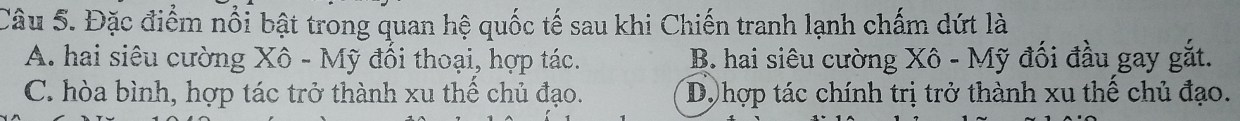 Đặc điểm nổi bật trong quan hệ quốc tế sau khi Chiến tranh lạnh chấm dứt là
A. hai siêu cường Xô - Mỹ đổi thoại, hợp tác. B. hai siêu cường Xô - Mỹ đối đầu gay gắt.
C. hòa bình, hợp tác trở thành xu thể chủ đạo. D, hợp tác chính trị trở thành xu thế chủ đạo.