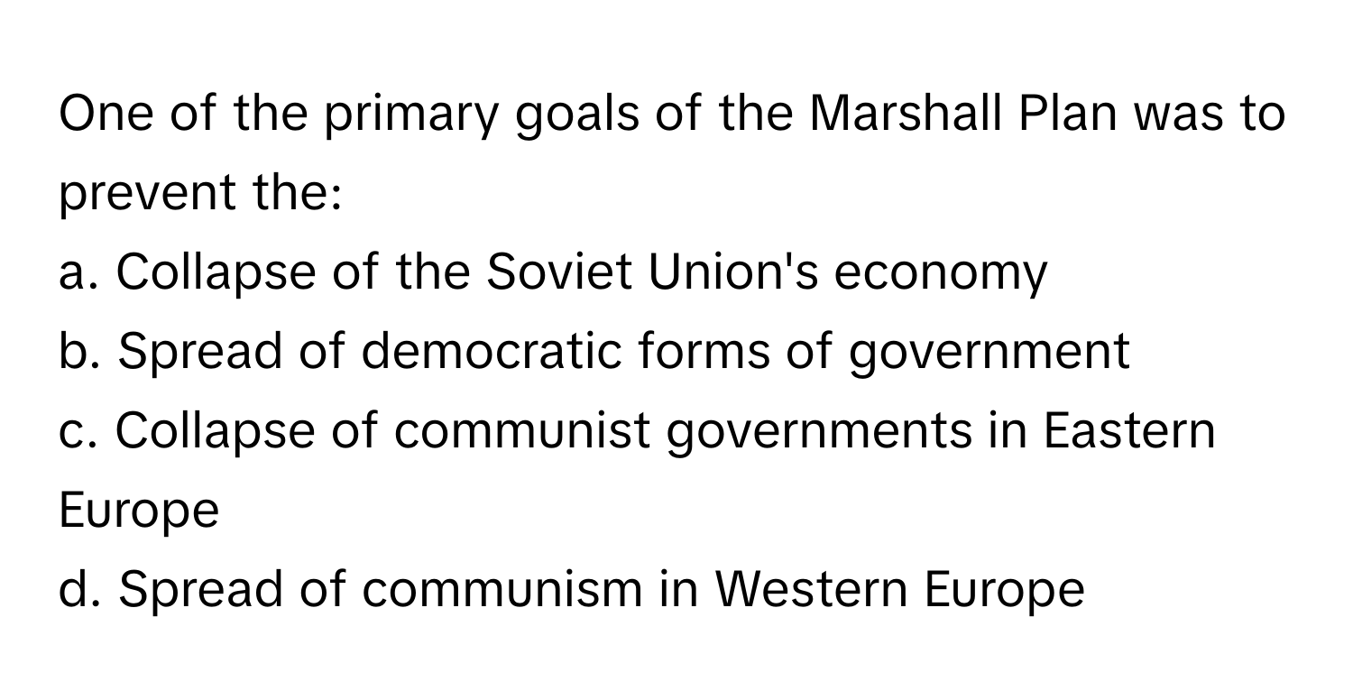 One of the primary goals of the Marshall Plan was to prevent the:

a. Collapse of the Soviet Union's economy
b. Spread of democratic forms of government
c. Collapse of communist governments in Eastern Europe
d. Spread of communism in Western Europe