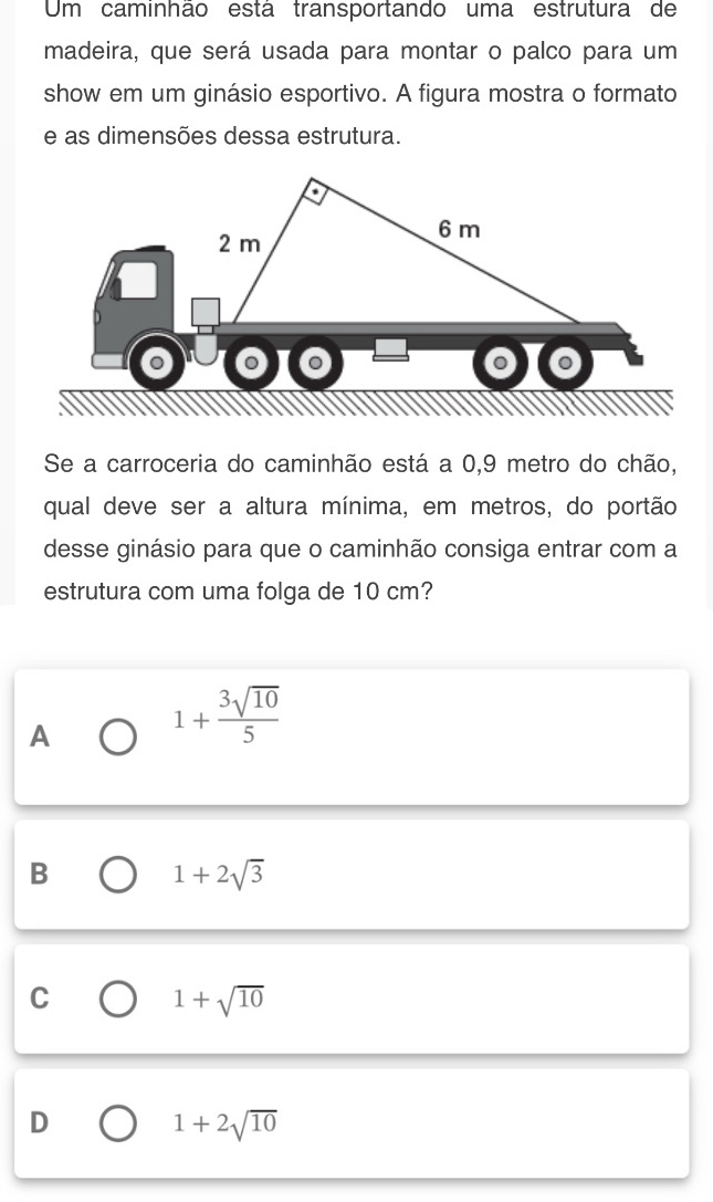 Um caminhão está transportando uma estrutura de
madeira, que será usada para montar o palco para um
show em um ginásio esportivo. A figura mostra o formato
e as dimensões dessa estrutura.
6 m
2 m
。
Se a carroceria do caminhão está a 0,9 metro do chão,
qual deve ser a altura mínima, em metros, do portão
desse ginásio para que o caminhão consiga entrar com a
estrutura com uma folga de 10 cm?
A 1+ 3sqrt(10)/5 
B
1+2sqrt(3)
C
1+sqrt(10)
D
1+2sqrt(10)