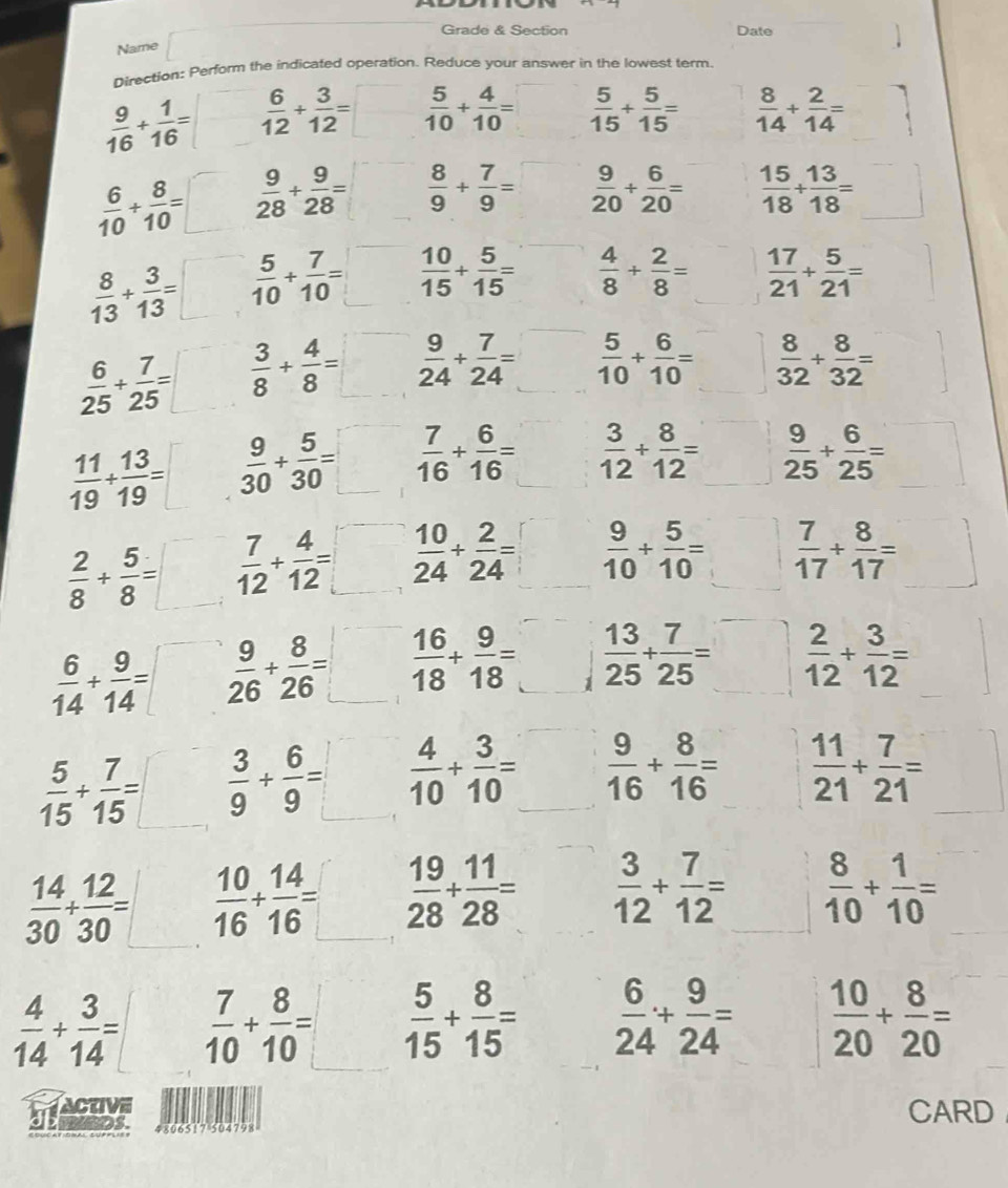 Grade & Section Date
Name
Direction: Perform the indicated operation. Reduce your answer in the lowest term
 9/16 + 1/16 = frac   6/12 + 3/12 =□  5/10 + 4/10 =□  5/15 + 5/15 =  8/14 + 2/14 = ^circ 
 6/10 + 8/10 =□  9/28 + 9/28 =□  8/9 + 7/9 =□  9/20 + 6/20 =  15/18 + 13/18 = □ 
 8/13 + 3/13 =□  5/10 + 7/10 =□  10/15 + 5/15 =  4/8 + 2/8 =  17/21 + 5/21 =
 6/25 + 7/25 =□  3/8 + 4/8 =□  9/24 + 7/24 =□  5/10 + 6/10 =□  8/32 + 8/32 =
 11/19 /  13/19 =□  □ /□    9/30 + 5/30 =□  7/16 + 6/16 = □   3/12 + 8/12 =□  9/25 + 6/25 =
 2/8 + 5/8 =□  7/12 + 4/12 =□  10/24 + 2/24 =□  9/10 + 5/10 =□  7/17 + 8/17 = □^^circ 
 6/14 + 9/14 =□  9/26 + 8/26 =□  16/18 + 9/18 =□ j  13/25 + 7/25 =□  2/12 + 3/12 =
 5/15 + 7/15 =□  3/9 + 6/9 =□  4/10 + 3/10 = ^  9/16 + 8/16 =  11/21 + 7/21 =
 14/30 + 12/30 =□  10/16 + 14/16 =□  19/28 + 11/28 =  3/12 + 7/12 = □   8/10 + 1/10 =
 4/14 + 3/14 =  7/10 + 8/10 = ^  5/15 + 8/15 =  6/24 + 9/24 =  10/20 + 8/20 =
CARD