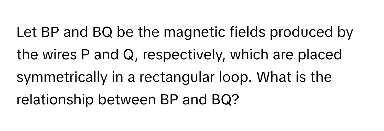 Let BP and BQ be the magnetic fields produced by the wires P and Q, respectively, which are placed symmetrically in a rectangular loop. What is the relationship between BP and BQ?