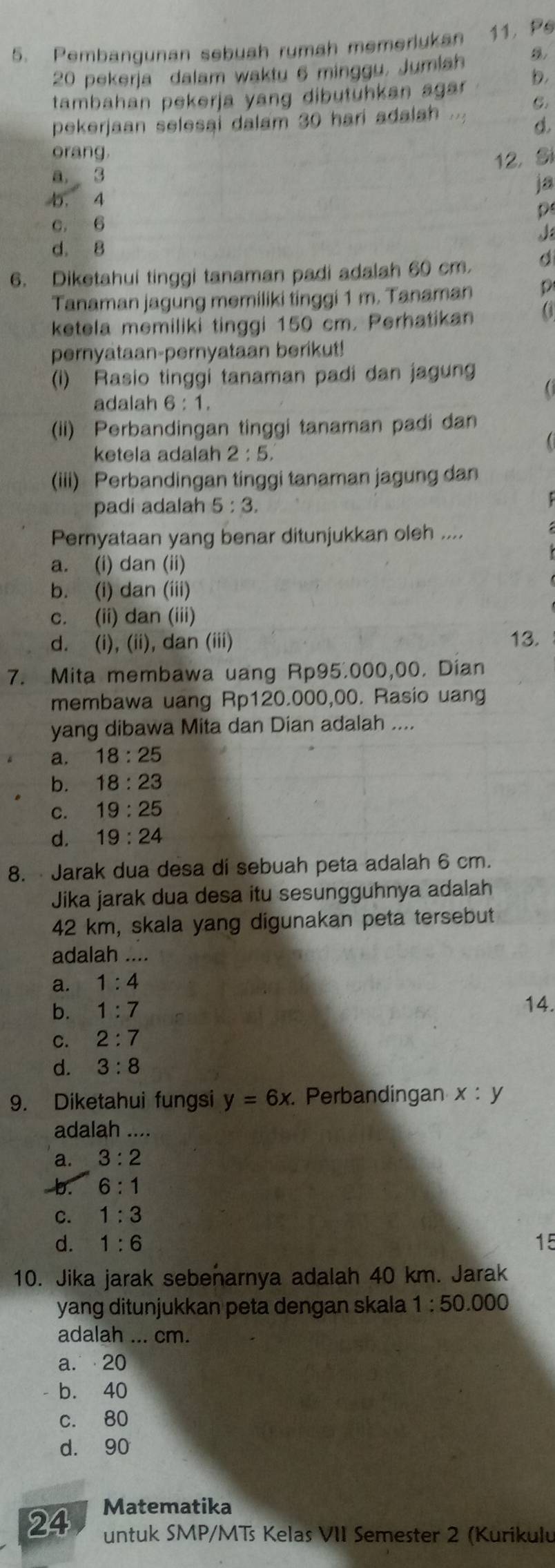 Pembangunan sebuah rumah memerlukan 11. Ps
20 pekerja dalam waktu 6 minggu, Jumiah
tambahan pekerja yang dibutühkan agar b.
C.
pekerjaan selesai dalam 30 harí adalah
d.
orang.
12, Si
a. 3
ja
b. 4
p
c. 6
J
d. 8
6. Diketahui tinggi tanaman padi adalah 60 cm a
Tanaman jagung memiliki tinggi 1 m. Tanaman D
ketela memiliki tinggi 150 cm. Perhatikan
pernyataan-pernyataan berikut!
(i) Rasio tinggi tanaman padi dan jagung
adalah 6:1.
(ii) Perbandingan tinggi tanaman padi dan
ketela adalah 2:5.
(iii) Perbandingan tinggi tanaman jagung dan
padi adalah 5:3.
Pernyataan yang benar ditunjukkan oleh ....
a. (i) dan (ii)
b. (i) dan (iii)
c. (ii) dan (iii)
d. (i), (ii), dan (iii)
13.
7. Mita membawa uang Rp95.000,00. Dian
membawa uang Rp120.000,00. Rasio uang
yang dibawa Mita dan Dian adalah ....
a. 18:25
b. 18:23
C. 19:25
d. 19:24
8. Jarak dua desa di sebuah peta adalah 6 cm.
Jika jarak dua desa itu sesungguhnya adalah
42 km, skala yang digunakan peta tersebut
adalah ....
a. 1:4
b. 1:7
14.
C. 2:7
d. 3:8
9. Diketahui fungsi y=6x. Perbandingan x:y
adalah ....
a. 3:2
b. 6:1
C. 1:3
d. 1:6 15
10. Jika jarak sebenarnya adalah 40 km. Jarak
yang ditunjukkan peta dengan skala 1:50.000
adalah ... cm.
a. 20
b. 40
c. 80
d. 90
24 Matematika
untuk SMP/MTs Kelas VII Semester 2 (Kurikulu