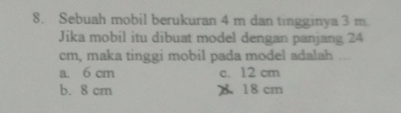 Sebuah mobil berukuran 4 m dan tingginya 3 m.
Jika mobil itu dibuat model dengan panjang 24
cm, maka tinggi mobil pada model adalah ....
a. 6 cm c. 12 cm
b. 8 cm A 18 cm