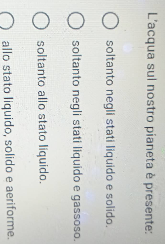 L'acqua sul nostro pianeta è presente:
soltanto negli stati liquido e solido.
soltanto negli stati liquido e gassoso.
soltanto allo stato liquido.
allo stato liquido, solido e aeriforme.