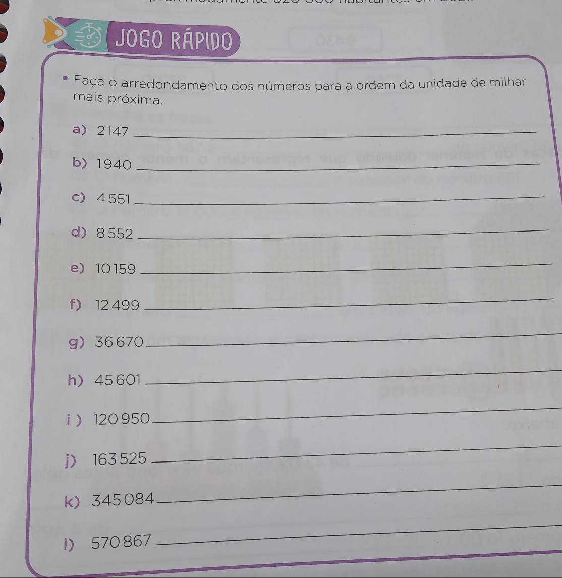 Jogo Rápido 
Faça o arredondamento dos números para a ordem da unidade de milhar 
mais próxima. 
a) 2147 _ 
b) 1940 _ 
c) 4551
_ 
d) 8552
_ 
e 10159
_ 
f) 12 499
_ 
g 36 670
_ 
h) 45601
_ 
i  120 950
_ 
j) 163 525
_ 
k) 345084
_ 
1) 570 867
_