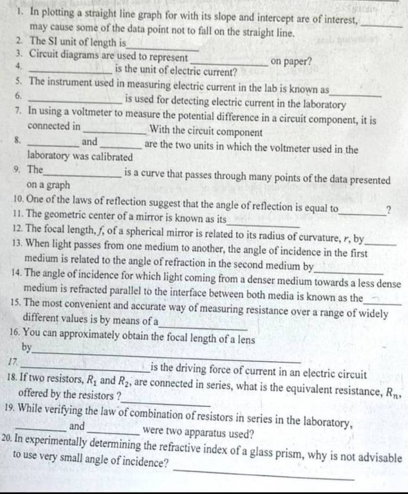 In plotting a straight line graph for with its slope and intercept are of interest, 
_ 
may cause some of the data point not to fall on the straight line. 
_ 
2. The SI unit of length is 
3. Circuit diagrams are used to represent 
_on paper? 
4. _is the unit of electric current? 
5. The instrument used in measuring electric current in the lab is known as 
6. _is used for detecting electric current in the laboratory 
7. In using a voltmeter to measure the potential difference in a circuit component, it is 
connected in_ With the circuit component 
8. _and_ are the two units in which the voltmeter used in the 
laboratory was calibrated 
9. The_ is a curve that passes through many points of the data presented 
on a graph 
10. One of the laws of reflection suggest that the angle of reflection is equal to_ ? 
_ 
11. The geometric center of a mirror is known as its 
12. The focal length, ƒ, of a spherical mirror is related to its radius of curvature, r, by 
13. When light passes from one medium to another, the angle of incidence in the first_ 
medium is related to the angle of refraction in the second medium by 
14. The angle of incidence for which light coming from a denser medium towards a less dense 
medium is refracted parallel to the interface between both media is known as the 
15. The most convenient and accurate way of measuring resistance over a range of widely 
_ 
different values is by means of a 
16. You can approximately obtain the focal length of a lens 
_ 
by 
17. _is the driving force of current in an electric circuit 
_ 
18. If two resistors, R_1 and R_2 , are connected in series, what is the equivalent resistance, R_n, 
offered by the resistors ? 
19. While verifying the law of combination of resistors in series in the laboratory, 
and_ were two apparatus used? 
_ 
20. In experimentally determining the refractive index of a glass prism, why is not advisable 
to use very small angle of incidence?