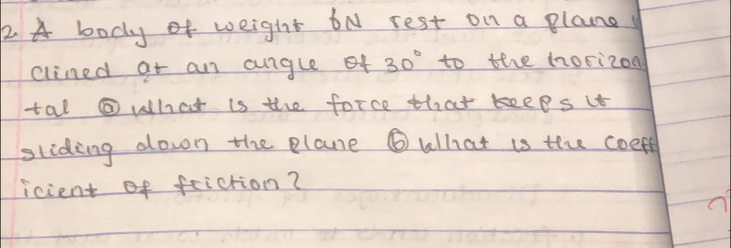 A body of weight bN rest on a plane 
clined at an anglef 30° to the horizon 
tal @ what is the force that keeps it 
sliding down the plane ⑥ What is the coeff 
icient of feiction?