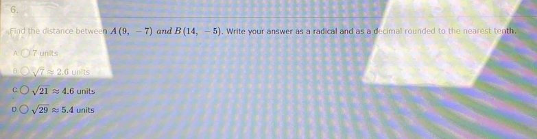 Find the distance between A(9,-7) and B(14,-5). Write your answer as a radical and as a decimal rounded to the nearest tenth.
7 units
sqrt(7)approx 2.6 units
sqrt(21)approx 4.6 units
sqrt(29)approx 5.4 units