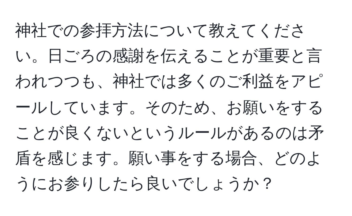 神社での参拝方法について教えてください。日ごろの感謝を伝えることが重要と言われつつも、神社では多くのご利益をアピールしています。そのため、お願いをすることが良くないというルールがあるのは矛盾を感じます。願い事をする場合、どのようにお参りしたら良いでしょうか？