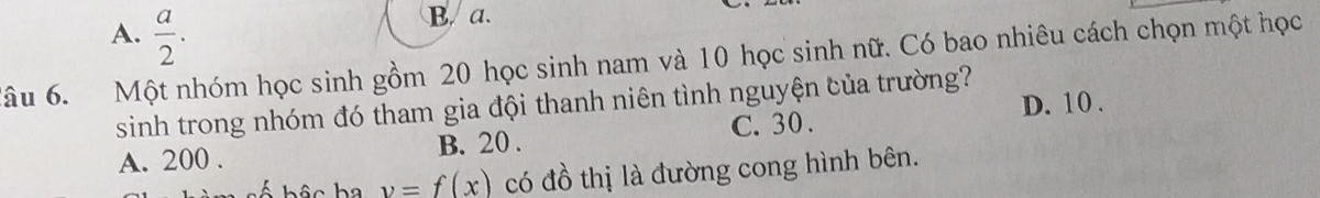 A.  a/2 .
B. a.
Tâu 6. Một nhóm học sinh gồm 20 học sinh nam và 10 học sinh nữ. Có bao nhiêu cách chọn một học
sinh trong nhóm đó tham gia đội thanh niên tình nguyện của trường?
B. 20. C. 30. D. 10.
A. 200.
v=f(x) có đồ thị là đường cong hình bên.