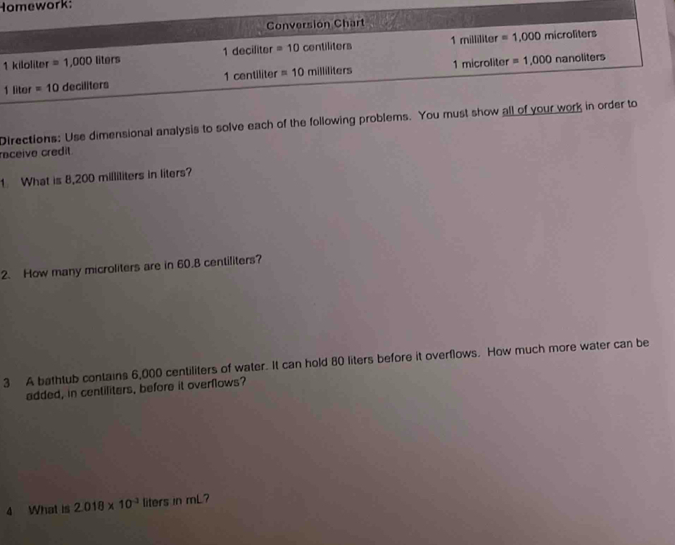 Homework: 
Conversion Chart
1 decillto r =10 contiliters 1milliliter=1,000 microliters
1 kiloliter =1,000liters 1microliter =1,000nanoliters
1centilite =10milliliters
1 liter =10decillters
Directions: Use dimensional analysis to solve each of the following problems. You must show all of your work in order to 
raceive credil 
1 What is 8,200 milliliters in liters? 
2. How many microliters are in 60.8 centiliters? 
3 A bathtub contains 6,000 centiliters of water. It can hold 80 liters before it overflows. How much more water can be 
added, in centiliters, before it overflows? 
4 What is 2.018* 10^(-3) liters in mL?