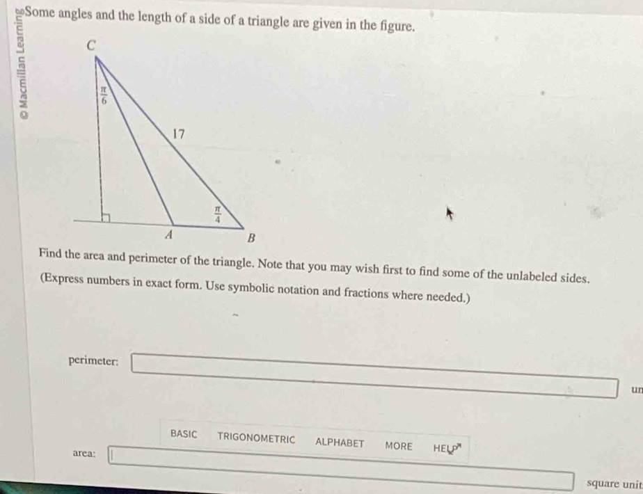 Some angles and the length of a side of a triangle are given in the figure.
5 
Find the area and perimeter of the triangle. Note that you may wish first to find some of the unlabeled sides.
(Express numbers in exact form. Use symbolic notation and fractions where needed.)
perimeter:
un
BASIC TRIGONOMETRIC ALPHABET MORE HELP^
area: | _ 
square unit