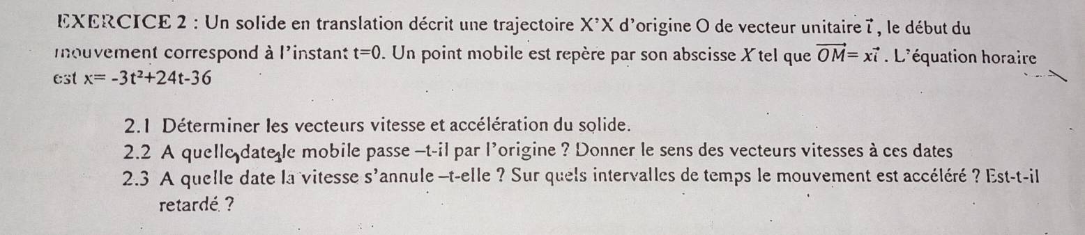 Un solide en translation décrit une trajectoire X^(^,)X d'origine O de vecteur unitaire l , le début du 
mnouvement correspond à l'instant t=0. Un point mobile est repère par son abscisse X tel que vector OM=xvector i L'équation horaire 
est x=-3t^2+24t-36
2.1 Déterminer les vecteurs vitesse et accélération du solide. 
2.2 A quelle date e mobile passe -t-il par l'origine ? Donner le sens des vecteurs vitesses à ces dates 
2.3 A quelle date la vitesse s'annule -t-elle ? Sur quels intervalles de temps le mouvement est accéléré ? Est-t-il 
retardé ?