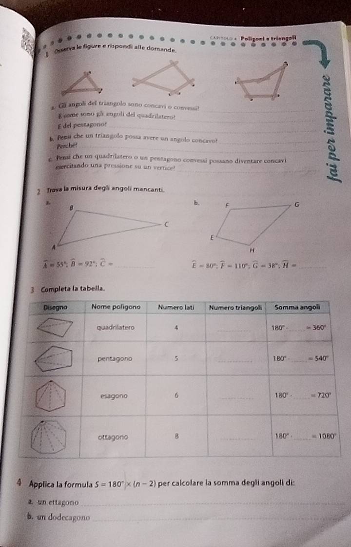 L0   Poligoni a triango
Osserva le figure e rispondi alle domande.
. Gll angoli del triangolo sono concavi o convessi?
E come sono gli angoli del quadrilatero!
E del pentagono?_
b. Pensi che un triangolo possa avere un angolo concavo?_
Perche?_
_.s
c Pensi che un quadrilatero o un pentagono convessi possano diventare concavi
_
esercitando una pressione su un vertice
2 Trova la misura degli angoli mancanti.
b.
widehat A=55°;widehat B=92°;widehat C= _
widehat E=80°;widehat F=110°;widehat G=38°;widehat H= _
3 Completa la tabella.
4 Applica la formula S=180°* (n-2) per calcolare la somma degli angoli di:
a un ettagono_
b. un dodecagono_