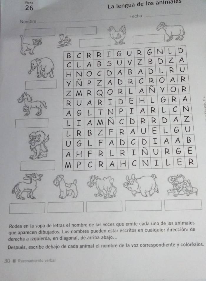 Ficha 
26 
La lengua de los animales 
Fecha 
_ 
Nombre 
_ 
Rodea en la sopa de letras el nombre de las voces que emite cada uno de los animales 
que aparecen dibujados. Los nombres pueden estar escritos en cualquier dirección: de 
derecha a izquierda, en diagonal, de arriba abajo... 
Después, escribe debajo de cada animal el nombre de la voz correspondiente y coloréalos. 
30 Razonamiento verbal