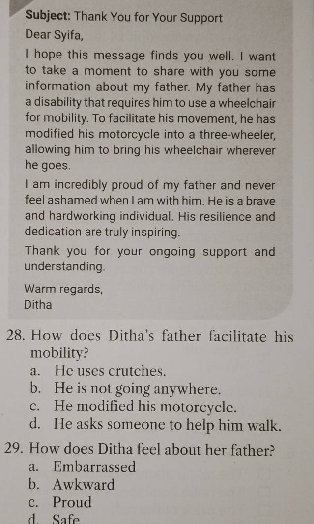 Subject: Thank You for Your Support
Dear Syifa,
I hope this message finds you well. I want
to take a moment to share with you some 
information about my father. My father has
a disability that requires him to use a wheelchair
for mobility. To facilitate his movement, he has
modified his motorcycle into a three-wheeler,
allowing him to bring his wheelchair wherever
he goes.
I am incredibly proud of my father and never
feel ashamed when I am with him. He is a brave
and hardworking individual. His resilience and
dedication are truly inspiring.
Thank you for your ongoing support and
understanding.
Warm regards,
Ditha
28. How does Ditha's father facilitate his
mobility?
a. He uses crutches.
b. He is not going anywhere.
c. He modified his motorcycle.
d. He asks someone to help him walk.
29. How does Ditha feel about her father?
a. Embarrassed
b. Awkward
c. Proud
d. Safe