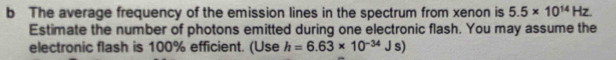 The average frequency of the emission lines in the spectrum from xenon is 5.5* 10^(14)Hz
Estimate the number of photons emitted during one electronic flash. You may assume the 
electronic flash is 100% efficient. (Use h=6.63* 10^(-34)Js)