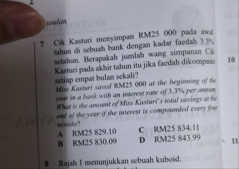 soalan
7 Cik Kasturi menyimpan RM25 000 pada awa[
tahun di sebuah bank dengan kadar faedah 3.3%
setahun. Berapakah jumlah wang simpanan Cik
Kasturi pada akhir tahun itu jika faedah dikompaun 10
setiap empat bulan sekali?
Miss Kasturi saved RM25 000 at the beginning of the
year in a bank with an interest rate of 3.3% per annum.
What is the amount of Miss Kasturi’s total savings at the
end of the year if the interest is compounded every four
months?
A RM25 829.10 C RM25 834.11
B RM25 830.09 D RM25 843.99
11
8 Rajah 1 menunjukkan sebuah kuboid.