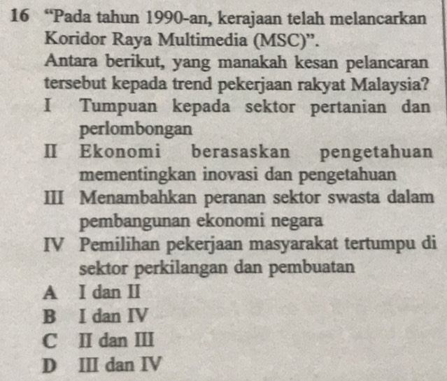 16 “Pada tahun 1990-an, kerajaan telah melancarkan
Koridor Raya Multimedia (MSC)”.
Antara berikut, yang manakah kesan pelancaran
tersebut kepada trend pekerjaan rakyat Malaysia?
I Tumpuan kepada sektor pertanian dan
perlombongan
II Ekonomi berasaskan pengetahuan
mementingkan inovasi dan pengetahuan
III Menambahkan peranan sektor swasta dalam
pembangunan ekonomi negara
IV Pemilihan pekerjaan masyarakat tertumpu di
sektor perkilangan dan pembuatan
A I dan II
B I dan IV
C II dan III
D ⅢI dan IV