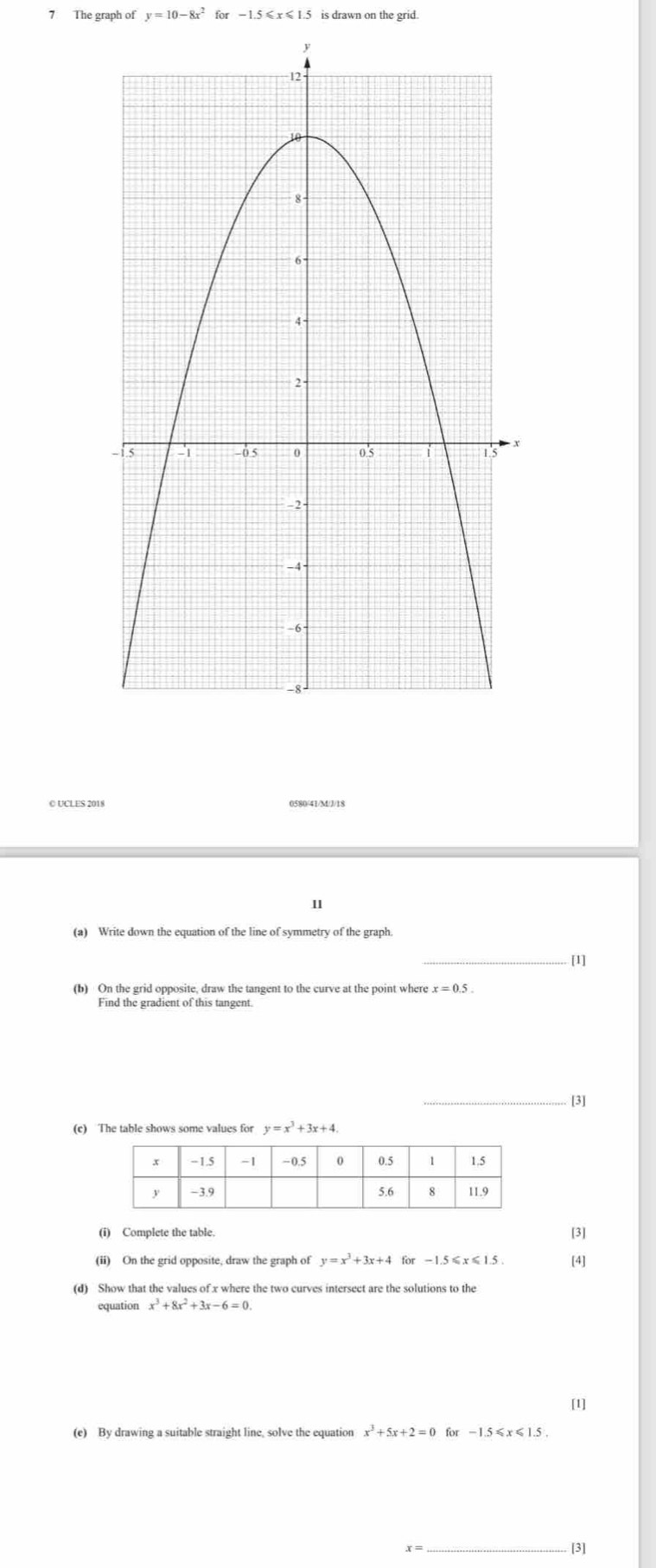 The graph of y=10-8x^2 for -1.5≤slant x≤slant 1.5 is drawn on the grid. 
0580/41/M/J/18 
II 
(a) Write down the equation of the line of symmetry of the graph. 
_ 
[1] 
(b) On the grid opposite, draw the tangent to the curve at the point where x=0.5. 
Find the gradient of this tangent. 
_[3] 
(c) The table shows some values for y=x^3+3x+4. 
(i) Complete the table. 
[3] 
(ii) On the grid opposite, draw the graph of y=x^3+3x+4 for -1.5≤x≤1.5. [4] 
(d) Show that the values of x where the two curves intersect are the solutions to the 
equation x^3+8x^2+3x-6=0. 
[1]
x^3+5x+2=0 for - 1
_[3]