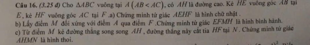 (3.25 đ) Cho △ ABC vuông tại A(AB , có AH là đường cao. Kê HE vuông góc AB tại
E , kè HF vuông góc AC tại F.a) Chứng minh tứ giác AEHF là hình chữ nhật. 
b) Lấy điểm M đối xứng với điểm A qua điểm F.Chứng minh tứ giác EFMH là hình bình hành. 
c) Từ điểm M kẻ đường thẳng song song AH , đường thẳng này cắt tia HF tại N. Chứng minh tứ giác 
AHMN là hình thoi. 
2