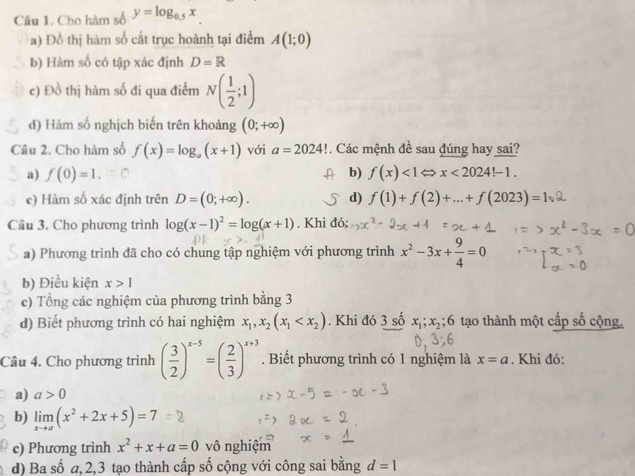 Cho hàm số y=log _0.5x
a) Đồ thị hàm số cắt trục hoành tại điểm A(1;0)
b) Hàm số có tập xác định D=R
c) Đồ thị hàm số đi qua điểm N( 1/2 ;1)
d) Hàm số nghịch biến trên khoảng (0;+∈fty )
Câu 2, Cho hàm số f(x)=log _a(x+1) với a=2024!. Các mệnh đề sau đúng hay sai?
a) f(0)=1. b) f(x)<1Leftrightarrow x<2024!-1.
c) Hàm số xác định trên D=(0;+∈fty ). d) f(1)+f(2)+...+f(2023)=1
Câu 3, Cho phương trình log (x-1)^2=log (x+1). Khi đó:
a) Phương trình đã cho có chung tập nghiệm với phương trình x^2-3x+ 9/4 =0
b) Điều kiện x>1
c) Tổng các nghiệm của phương trình bằng 3
d) Biết phương trình có hai nghiệm x_1,x_2(x_1 . Khi đó 3 số x_1;x_2;6 tạo thành một cấp số cộng.
Câu 4. Cho phương trình ( 3/2 )^x-5=( 2/3 )^x+3. Biết phương trình có 1 nghiệm là x=a. Khi đó:
a) a>0
b) limlimits _xto a(x^2+2x+5)=7
c) Phương trình x^2+x+a=0 vô nghiệm
d) Ba số a,2,3 tạo thành cấp số cộng với công sai bằng d=1