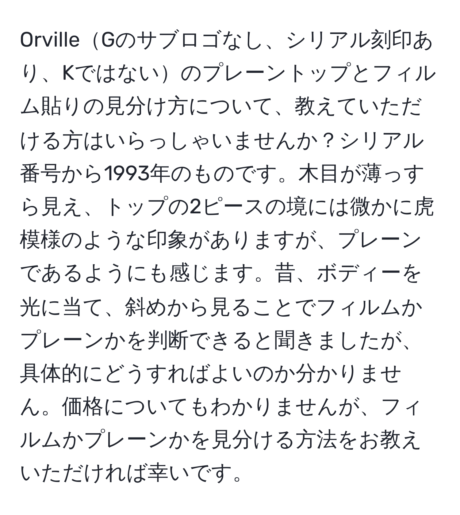 OrvilleGのサブロゴなし、シリアル刻印あり、Kではないのプレーントップとフィルム貼りの見分け方について、教えていただける方はいらっしゃいませんか？シリアル番号から1993年のものです。木目が薄っすら見え、トップの2ピースの境には微かに虎模様のような印象がありますが、プレーンであるようにも感じます。昔、ボディーを光に当て、斜めから見ることでフィルムかプレーンかを判断できると聞きましたが、具体的にどうすればよいのか分かりません。価格についてもわかりませんが、フィルムかプレーンかを見分ける方法をお教えいただければ幸いです。