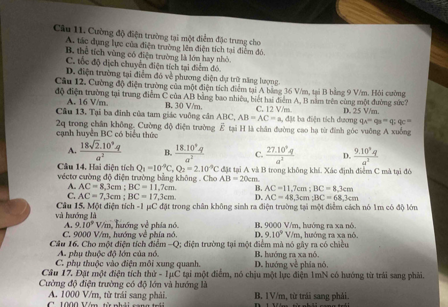 Cường độ điện trường tại một điểm đặc trưng cho
A. tác dụng lực của điện trường lên điện tích tại điểm đó.
B. thể tích vùng có điện trường là lớn hay nhỏ.
C. tốc độ dịch chuyền điện tích tại điểm đó.
D. điện trường tại điểm đó về phương diện dự trữ năng lượng.
Câu 12. Cường độ điện trường của một điện tích điểm tại A bằng 36 V/m, tại B bằng 9 V/m. Hỏi cường
độ điện trường tại trung điểm C của AB bằng bao nhiêu, biết hai điểm A, B nằm trên cùng một đường sức?
A. 16 V/m. B. 30 V/m. C. 12 V/m. D. 25 V/m.
Câu 13. Tại ba đỉnh của tam giác vuông cân ABC, AB=AC=a , đặt ba điện tích dương q_A=q_B=q;q_C=
2q trong chân không, Cường độ điện trường a A E tại H là chân đường cao hạ từ đinh góc vuông A xuống
cạnh huyền BC có biểu thức
A.  (18sqrt(2).10^9.q)/a^2  B.  (18.10^9.q)/a^2  C.  (27.10^9.q)/a^2  D.  (9.10^9.q)/a^2 
Câu 14. Hai điện tích Q_1=10^(-9)C,Q_2=2.10^(-9)C đặt tại A và B trong không khí. Xác định điểm C mà tại đó
véctơ cường độ điện trường bằng không . Cho AB=20cm.
A. AC=8,3cm;BC=11,7cm. B. AC=11,7cm;BC=8,3cm
C. AC=7,3cm;BC=17,3cm.
D. AC=48,3cm;BC=68,3cm
Câu 15. Một điện tích -1 μC đặt trong chân không sinh ra điện trường tại một điểm cách nó 1m có độ lớn
và hướng là
A. 9.10^9V/m , hướng về phía nó. B. 9000 V/m, hướng ra xa nó.
C. 9000 V/m, hướng về phía nó. D. 9.10^9 V/m, hướng ra xa nó.
Câu 16. Cho một điện tích điểm -Q; điện trường tại một điểm mà nó gây ra có chiều
A. phụ thuộc độ lớn của nó. B. hướng ra xa nó.
C. phụ thuộc vào điện môi xung quanh. D. hướng về phía nó.
Câu 17. Đặt một điện tích thử - 1μC tại một điểm, nó chịu một lực điện 1mN có hướng từ trái sang phải.
Cường độ điện trường có độ lớn và hướng là
A. 1000 V/m, từ trái sang phải. B. 1V/m, từ trái sang phải.
C 1000 V/m, từ nhải song trở