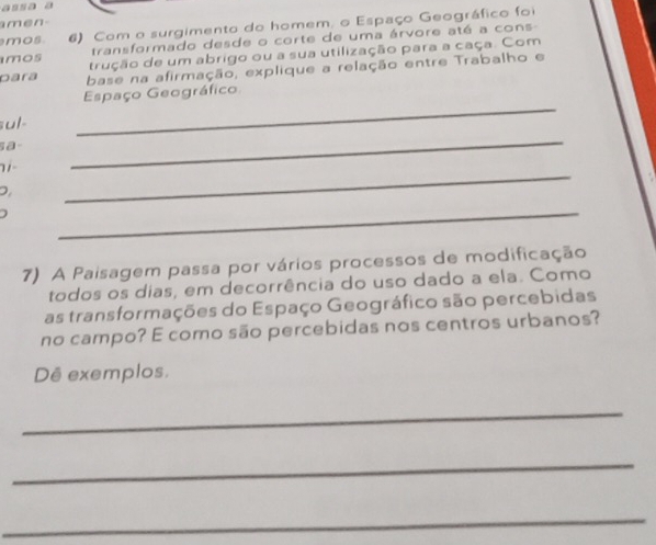 assa a 
amen- 
mos 6) Com o surgimento do homem, o Espaço Geográfico foi 
transformado desde o corte de uma árvore até a cons- 
mos trução de um abrigo ou a sua utilização para a caça. Com 
Dara base na afirmação, explique a relação entre Trabalho e 
Espaço Geográfico 
ul 
_ 
sa 
11 
_ 
D. 
_ 
_ 
7) A Paisagem passa por vários processos de modificação 
todos os dias, em decorrência do uso dado a ela. Como 
as transformações do Espaço Geográfico são percebidas 
no campo? E como são percebidas nos centros urbanos? 
Dê exemplos, 
_ 
_ 
_